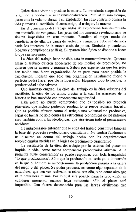 Quien desea vivir no produce la muerte. La transitoria aceptacién de la guillotina conduce a su institucionalizacion. Pero al mismo tiempo, quien ama la vida no abraza a su explotador. En caso contrario odiaria la vida y amarfa el sacrificio, el autocastigo, el trabajo y la muerte.  En el cementerio del trabajo siglos de explotacion han acumulado una montaia de venganza. Los jefes del movimiento revolucionario se sientan impasibles en esta montafa. Estudian el mejor modo de beneficiarse de ella. La carga de violencia vengadora debe ser dirigida hacia los intereses de la nueva casta de poder. Simbolos y banderas. Slogans y complicados andlisis. El aparato ideologico se dispone a hacer o que sea necesario.  La ética del trabajo hace posible esta instrumentalizacion. Quienes aman el trabajo quieren apoderarse de los medios de produccion, no quicren que se avance ciegamente. Saben por experiencia que los jefes han tenido una fuerte organizacion de su parte para hacer posible la explotacion. Piensan que solo una organizacion igualmente fuerte y perfecta podr hacer posible la liberacion. Hagamos todo lo posible, la productividad debe salvarse.  Qué inmenso engaio. La ética del trabajo es la ética cristiana del sacrificio, la ética de los amos, gracias a la cual las masacres de la historia se han sucedido con preocupante regularidad.  Esta gente no puede comprender que es posible no producir plusvalor, que incluso pudiendo producirlo se puede rechazar hacerlo. Que es posible afirmar contra el trabajo una voluntad no_productiva, capaz de luchar no slo contra las estructuras econémicas de los patronos sino también contra las ideoldgicas, que atraviesan todo el pensamiento occidental.  Es indispensable entender que le ética del trabajo constituye también Ia base del proyecto revolucionario cuantitativo. No tendria fundamento un discurso en contra del trabajo hecho por las organizaciones revolucionarias metidas en la 16gica de crecimiento cuantitativo.  La sustitucion de la ética del trabajo por Ia estética del placer no impide la vida, como tantos companeros preocupados afirman. A la pregunta Qué comeremos? se puede responder, con toda tranquilidad “lo que produzcamos”. S6lo que la produccion no seria ya la dimension en la que el hombre se autodetermina, la produccion pasaria a la esfera del juego y del placer. Se podré producir, no como algo separado de la naturaleza, que una vez realizado se reiine con ella, sino como algo que es la naturaleza misma. Por lo cual sera posible parar Ia produccién en cualquier momento, cuando haya suficiente. Solo el placer serd imparable. Una fuerza desconocida para las larvas civilizadas que  15  S —————————— 